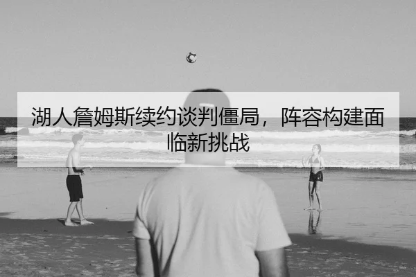 湖人詹姆斯续约谈判僵局，阵容构建面临新挑战